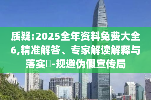 質(zhì)疑:2025全年資料免費(fèi)大全6,精準(zhǔn)解答、專家解讀解釋與落實(shí)?-規(guī)避偽假宣傳局