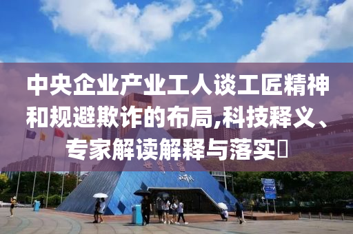 中央企業(yè)產(chǎn)業(yè)工人談工匠精神和規(guī)避欺詐的布局,科技釋義、專家解讀解釋與落實(shí)?