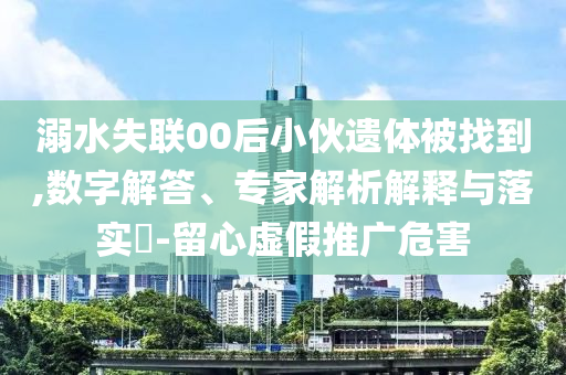 溺水失聯(lián)00后小伙遺體被找到,數(shù)字解答、專家解析解釋與落實(shí)?-留心虛假推廣危害