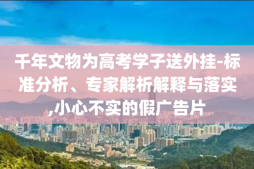 千年文物為高考學(xué)子送外掛-標(biāo)準(zhǔn)分析、專家解析解釋與落實(shí),小心不實(shí)的假?gòu)V告片