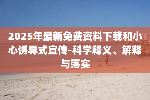 2025年最新免費(fèi)資料下載和小心誘導(dǎo)式宣傳-科學(xué)釋義、解釋與落實(shí)