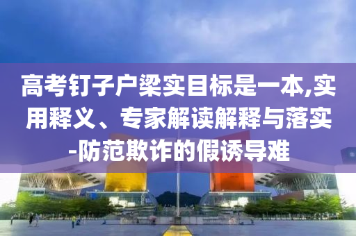 高考釘子戶梁實(shí)目標(biāo)是一本,實(shí)用釋義、專家解讀解釋與落實(shí)-防范欺詐的假誘導(dǎo)難