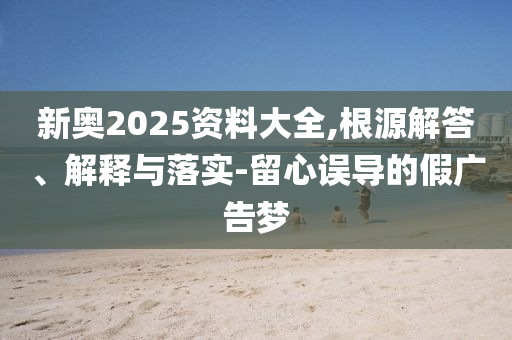 新奧2025資料大全,根源解答、解釋與落實(shí)-留心誤導(dǎo)的假?gòu)V告夢(mèng)