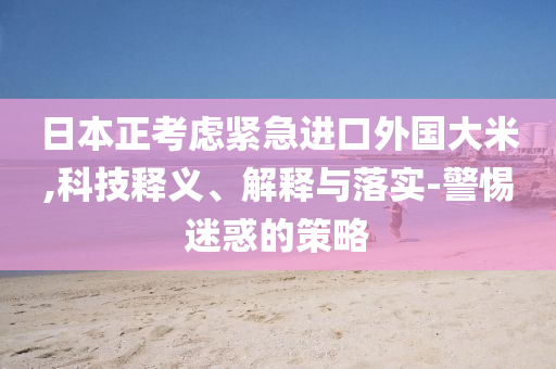 日本正考慮緊急進(jìn)口外國(guó)大米,科技釋義、解釋與落實(shí)-警惕迷惑的策略