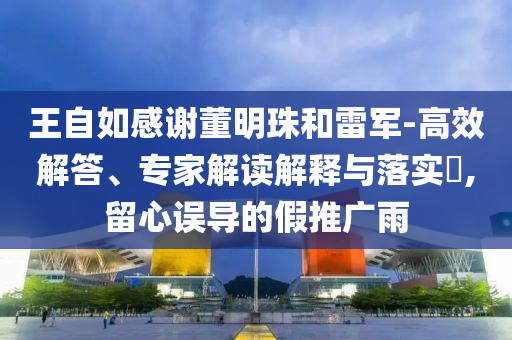 王自如感謝董明珠和雷軍-高效解答、專家解讀解釋與落實(shí)?,留心誤導(dǎo)的假推廣雨