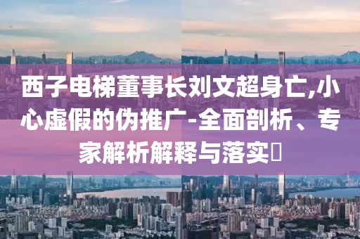 西子電梯董事長(zhǎng)劉文超身亡,小心虛假的偽推廣-全面剖析、專家解析解釋與落實(shí)?