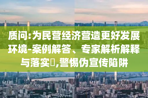 質(zhì)問:為民營(yíng)經(jīng)濟(jì)營(yíng)造更好發(fā)展環(huán)境-案例解答、專家解析解釋與落實(shí)?,警惕偽宣傳陷阱