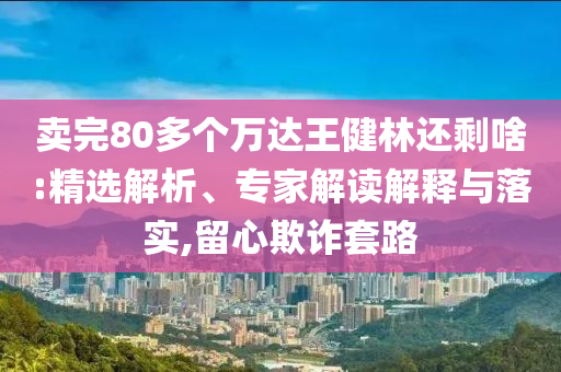 賣完80多個(gè)萬達(dá)王健林還剩啥:精選解析、專家解讀解釋與落實(shí),留心欺詐套路