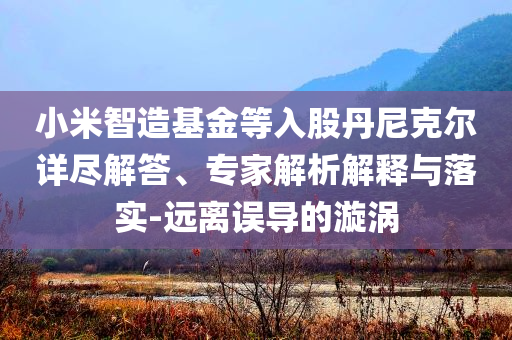 小米智造基金等入股丹尼克爾詳盡解答、專家解析解釋與落實(shí)-遠(yuǎn)離誤導(dǎo)的漩渦