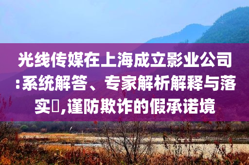 光線傳媒在上海成立影業(yè)公司:系統(tǒng)解答、專(zhuān)家解析解釋與落實(shí)?,謹(jǐn)防欺詐的假承諾境