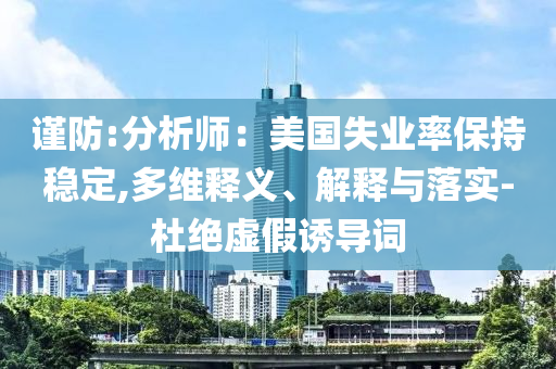 謹(jǐn)防:分析師：美國(guó)失業(yè)率保持穩(wěn)定,多維釋義、解釋與落實(shí)-杜絕虛假誘導(dǎo)詞