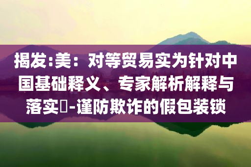 揭發(fā):美：對等貿(mào)易實(shí)為針對中國基礎(chǔ)釋義、專家解析解釋與落實(shí)?-謹(jǐn)防欺詐的假包裝鎖