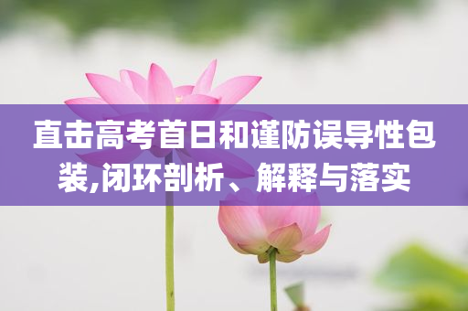 直擊高考首日和謹(jǐn)防誤導(dǎo)性包裝,閉環(huán)剖析、解釋與落實(shí)