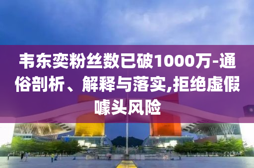 韋東奕粉絲數(shù)已破1000萬-通俗剖析、解釋與落實(shí),拒絕虛假噱頭風(fēng)險