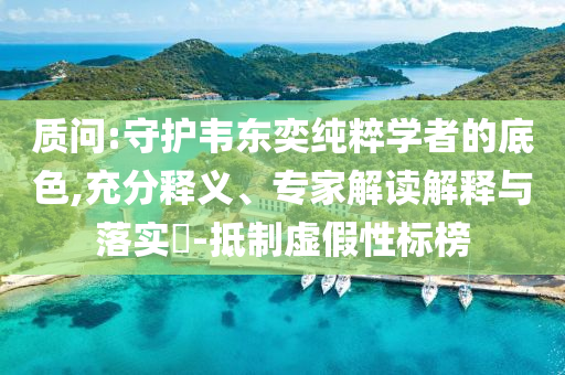 質(zhì)問:守護(hù)韋東奕純粹學(xué)者的底色,充分釋義、專家解讀解釋與落實(shí)?-抵制虛假性標(biāo)榜