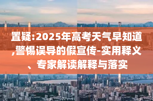 置疑:2025年高考天氣早知道,警惕誤導(dǎo)的假宣傳-實(shí)用釋義、專家解讀解釋與落實(shí)