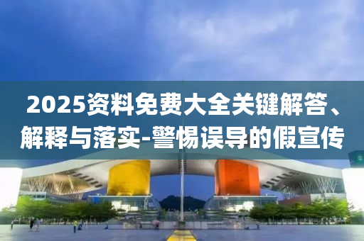 2025資料免費(fèi)大全關(guān)鍵解答、解釋與落實(shí)-警惕誤導(dǎo)的假宣傳