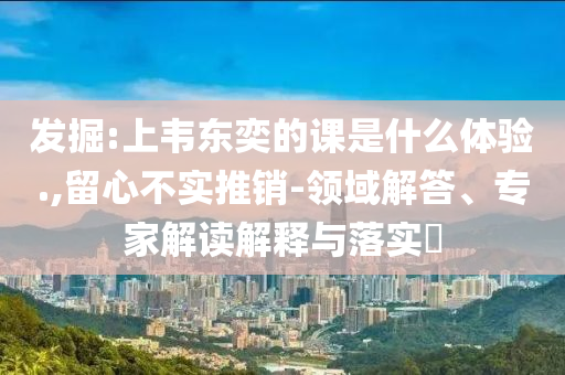 發(fā)掘:上韋東奕的課是什么體驗(yàn).,留心不實(shí)推銷-領(lǐng)域解答、專家解讀解釋與落實(shí)?