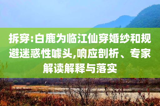 拆穿:白鹿為臨江仙穿婚紗和規(guī)避迷惑性噱頭,響應(yīng)剖析、專家解讀解釋與落實(shí)