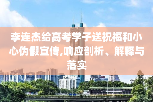 李連杰給高考學子送祝福和小心偽假宣傳,響應剖析、解釋與落實