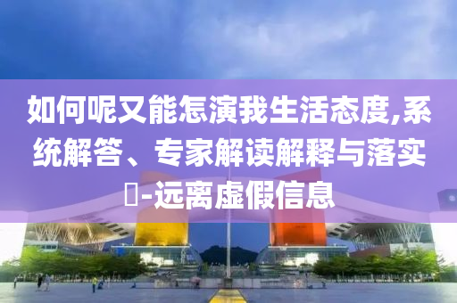 如何呢又能怎演我生活態(tài)度,系統(tǒng)解答、專家解讀解釋與落實?-遠離虛假信息