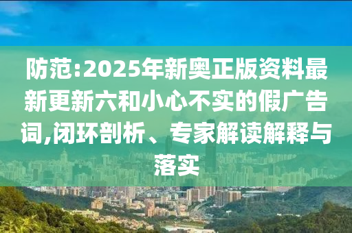 防范:2025年新奧正版資料最新更新六和小心不實(shí)的假?gòu)V告詞,閉環(huán)剖析、專家解讀解釋與落實(shí)