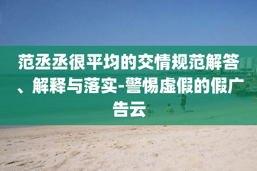 范丞丞很平均的交情規(guī)范解答、解釋與落實-警惕虛假的假廣告云