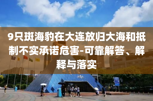 9只斑海豹在大連放歸大海和抵制不實(shí)承諾危害-可靠解答、解釋與落實(shí)