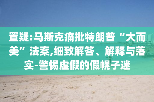 置疑:馬斯克痛批特朗普“大而美”法案,細(xì)致解答、解釋與落實(shí)-警惕虛假的假幌子迷