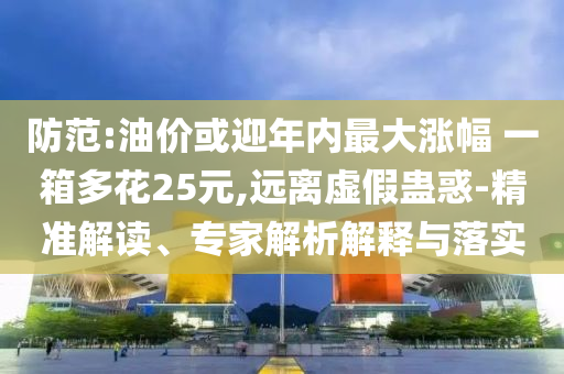 防范:油價或迎年內(nèi)最大漲幅 一箱多花25元,遠(yuǎn)離虛假蠱惑-精準(zhǔn)解讀、專家解析解釋與落實
