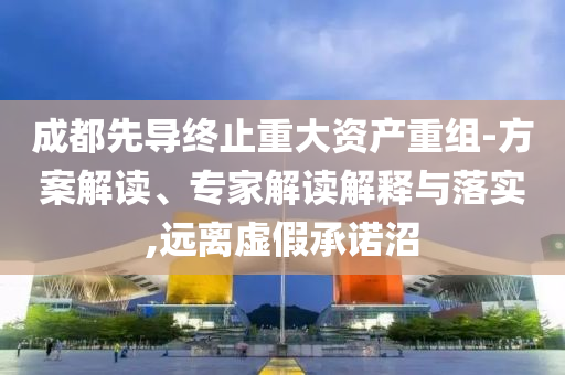成都先導(dǎo)終止重大資產(chǎn)重組-方案解讀、專家解讀解釋與落實,遠(yuǎn)離虛假承諾沼