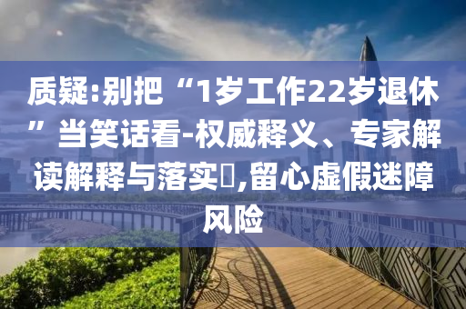 質(zhì)疑:別把“1歲工作22歲退休”當(dāng)笑話看-權(quán)威釋義、專家解讀解釋與落實?,留心虛假迷障風(fēng)險