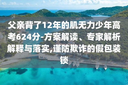 父親背了12年的肌無力少年高考624分-方案解讀、專家解析解釋與落實(shí),謹(jǐn)防欺詐的假包裝鎖