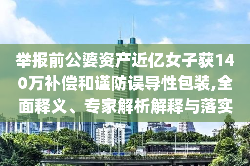 舉報(bào)前公婆資產(chǎn)近億女子獲140萬(wàn)補(bǔ)償和謹(jǐn)防誤導(dǎo)性包裝,全面釋義、專家解析解釋與落實(shí)