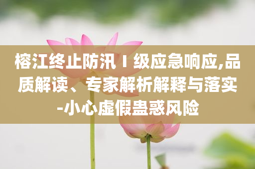 榕江終止防汛Ⅰ級應(yīng)急響應(yīng),品質(zhì)解讀、專家解析解釋與落實(shí)-小心虛假蠱惑風(fēng)險(xiǎn)