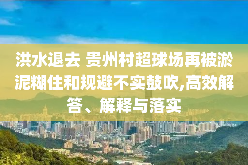 洪水退去 貴州村超球場(chǎng)再被淤泥糊住和規(guī)避不實(shí)鼓吹,高效解答、解釋與落實(shí)