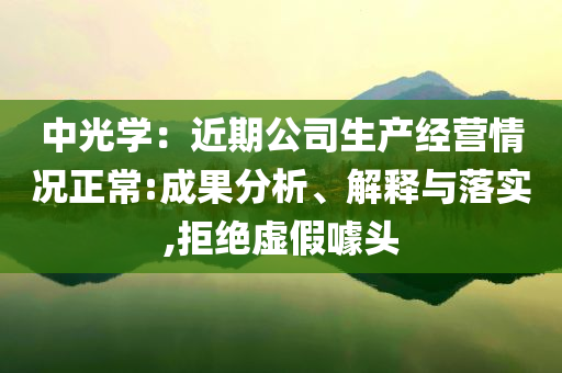 中光學(xué)：近期公司生產(chǎn)經(jīng)營情況正常:成果分析、解釋與落實,拒絕虛假噱頭