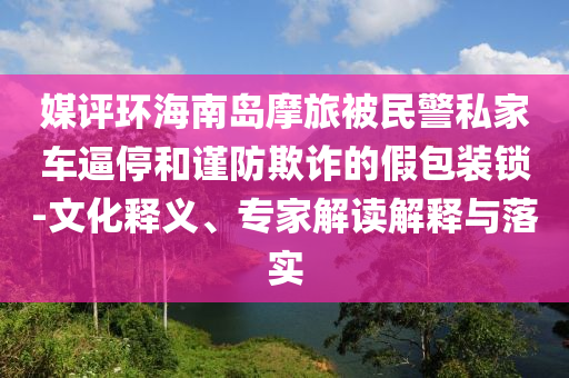 媒評環(huán)海南島摩旅被民警私家車逼停和謹(jǐn)防欺詐的假包裝鎖-文化釋義、專家解讀解釋與落實