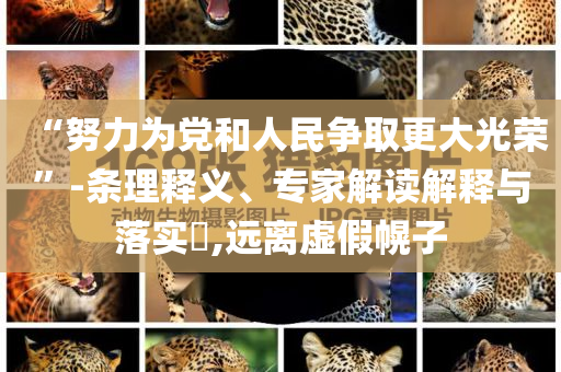 “努力為黨和人民爭取更大光榮”-條理釋義、專家解讀解釋與落實?,遠離虛假幌子