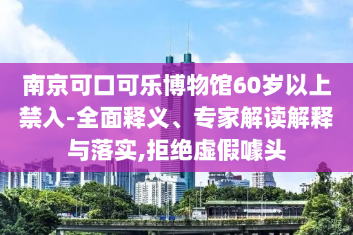 南京可口可樂博物館60歲以上禁入-全面釋義、專家解讀解釋與落實,拒絕虛假噱頭