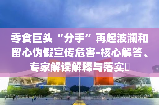 零食巨頭“分手”再起波瀾和留心偽假宣傳危害-核心解答、專家解讀解釋與落實?