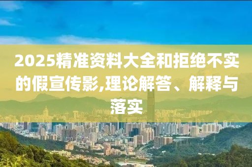 2025精準(zhǔn)資料大全和拒絕不實(shí)的假宣傳影,理論解答、解釋與落實(shí)