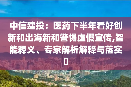 中信建投：醫(yī)藥下半年看好創(chuàng)新和出海新和警惕虛假宣傳,智能釋義、專家解析解釋與落實(shí)?