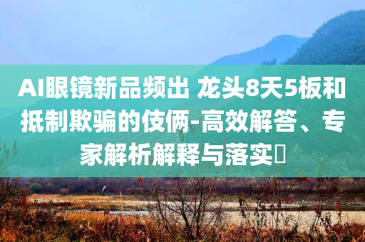 AI眼鏡新品頻出 龍頭8天5板和抵制欺騙的伎倆-高效解答、專家解析解釋與落實?
