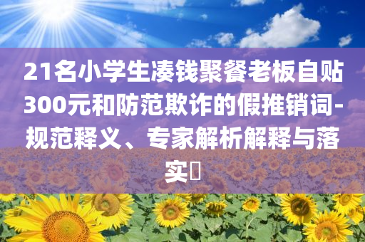21名小學生湊錢聚餐老板自貼300元和防范欺詐的假推銷詞-規(guī)范釋義、專家解析解釋與落實?