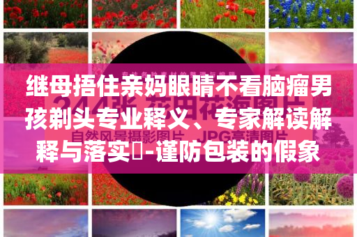 繼母捂住親媽眼睛不看腦瘤男孩剃頭專業(yè)釋義、專家解讀解釋與落實?-謹防包裝的假象