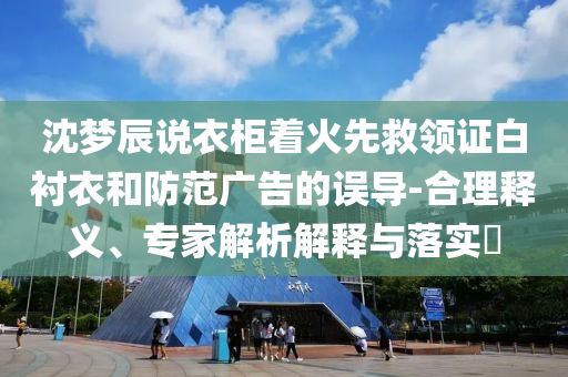 沈夢辰說衣柜著火先救領(lǐng)證白襯衣和防范廣告的誤導-合理釋義、專家解析解釋與落實?