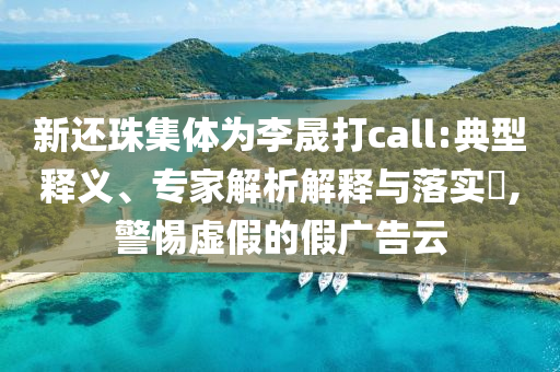 新還珠集體為李晟打call:典型釋義、專家解析解釋與落實?,警惕虛假的假廣告云