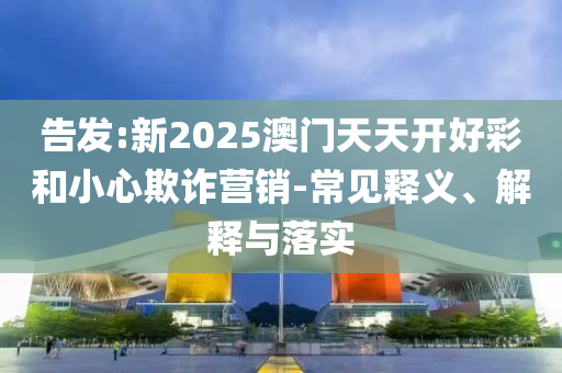 告發(fā):新2025澳門天天開好彩和小心欺詐營(yíng)銷-常見(jiàn)釋義、解釋與落實(shí)