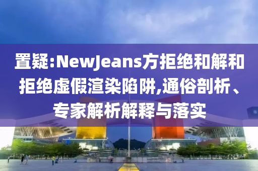 置疑:NewJeans方拒絕和解和拒絕虛假渲染陷阱,通俗剖析、專家解析解釋與落實